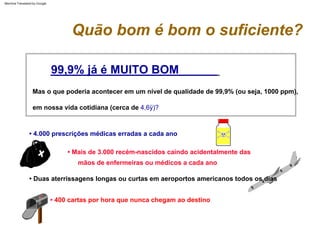 Mas o que poderia acontecer em um nível de qualidade de 99,9% (ou seja, 1000 ppm),
• 400 cartas por hora que nunca chegam ao destino
• Mais de 3.000 recém-nascidos caindo acidentalmente das
mãos de enfermeiras ou médicos a cada ano
em nossa vida cotidiana (cerca de 4,6ÿ)?
• Duas aterrissagens longas ou curtas em aeroportos americanos todos os dias
• 4.000 prescrições médicas erradas a cada ano
99,9% já é MUITO BOM
Quão bom é bom o suficiente?
Machine Translated by Google
 