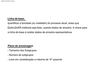 Plano de amostragem
Linha de base:
quantificar a bondade (ou maldade!) do processo atual, antes que
QUALQUER melhoria seja feita, usando dados de amostra. A chave para
a linha de base é coletar dados de amostra representativos
- Número de subgrupos
- Leve em consideração o máximo de “X” possível
- Tamanho dos Subgrupos
Machine Translated by Google
 