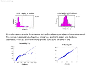 Por exemplo, raízes quadradas, logaritmos e recíprocos geralmente pegam uma distribuição
assimétrica positiva e a convertem em algo próximo a uma curva em forma de sino
Em muitos casos, a amostra de dados pode ser transformada para que seja aproximadamente normal.
Machine Translated by Google
 