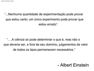 - Albert Einstein
“...Nenhuma quantidade de experimentação pode provar
que estou certo; um único experimento pode provar que
estou errado”.
“….A ciência só pode determinar o que é, mas não o
que deveria ser, e fora de seu domínio, julgamentos de valor
de todos os tipos permanecem necessários.”
Machine Translated by Google
 