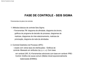 2. Controle Estatístico de Processo (SPC)
1. Métodos básicos de controle Seis Sigma.
- Usado com vários tipos de distribuições - Gráficos de
controle •Baseado em atributos (np, p, c, u). Com base
em variável (XR, X) •Ferramentas adicionais com base em variável -PRE-
Control -Gráfico de causa comum (Média móvel exponencialmente
balanceada (EWMA))
- Ferramentas 7M: diagrama de afinidade, diagrama de árvore,
gráficos de programa de decisão de processo, diagramas de
matrizes, diagramas de inter-relacionamento, matrizes de
priorização, diagrama de rede de atividades.
Ferramentas do plano de controle:
FASE DE CONTROLE - SEIS SIGMA
Machine Translated by Google
 
