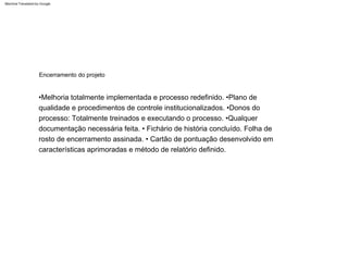 •Melhoria totalmente implementada e processo redefinido. •Plano de
qualidade e procedimentos de controle institucionalizados. •Donos do
processo: Totalmente treinados e executando o processo. •Qualquer
documentação necessária feita. • Fichário de história concluído. Folha de
rosto de encerramento assinada. • Cartão de pontuação desenvolvido em
características aprimoradas e método de relatório definido.
Encerramento do projeto
Machine Translated by Google
 