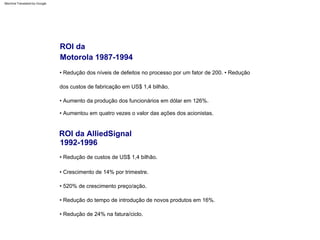• Redução dos níveis de defeitos no processo por um fator de 200. • Redução
dos custos de fabricação em US$ 1,4 bilhão.
• Crescimento de 14% por trimestre.
• Aumento da produção dos funcionários em dólar em 126%.
• 520% de crescimento preço/ação.
• Aumentou em quatro vezes o valor das ações dos acionistas.
• Redução do tempo de introdução de novos produtos em 16%.
• Redução de 24% na fatura/ciclo.
• Redução de custos de US$ 1,4 bilhão.
ROI da AlliedSignal
1992-1996
ROI da
Motorola 1987-1994
Machine Translated by Google
 