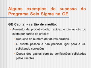 Alguns exemplos de sucesso do
Programa Seis Sigma na GE
GE Capital - cartão de crédito:
• Aumento da produtividade, rapidez e diminuição do
custo por cartão de crédito:
• Redução do número de faturas erradas.
• O cliente passou a não precisar ligar para a GE
solicitando correções.
• Queda dos gastos com as verificações solicitadas
pelos clientes.
 