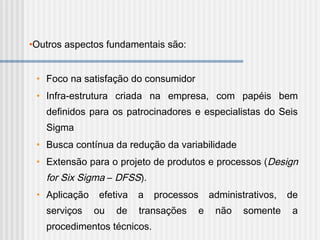 •Outros aspectos fundamentais são:
• Foco na satisfação do consumidor
• Infra-estrutura criada na empresa, com papéis bem
definidos para os patrocinadores e especialistas do Seis
Sigma
• Busca contínua da redução da variabilidade
• Extensão para o projeto de produtos e processos (Design
for Six Sigma – DFSS).
• Aplicação efetiva a processos administrativos, de
serviços ou de transações e não somente a
procedimentos técnicos.
 