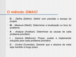 O método DMAIC
• D - Define (Definir): Definir com precisão o escopo do
projeto.
• M - Measure (Medir): Determinar a localização ou foco do
problema.
• A - Analyze (Analisar): Determinar as causas de cada
problema prioritário.
• l - Improve (Melhorar): Propor, avaliar e implementar
soluções para cada problema prioritário.
• C - Control (Controlar): Garantir que o alcance da meta
seja mantido a longo prazo.
 