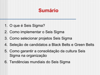 1. O que é Seis Sigma?
2. Como implementar o Seis Sigma
3. Como selecionar projetos Seis Sigma
4. Seleção de candidatos a Black Belts e Green Belts
5. Como garantir a consolidação da cultura Seis
Sigma na organização
6. Tendências mundiais do Seis Sigma
Sumário
 