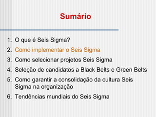 1. O que é Seis Sigma?
2. Como implementar o Seis Sigma
3. Como selecionar projetos Seis Sigma
4. Seleção de candidatos a Black Belts e Green Belts
5. Como garantir a consolidação da cultura Seis
Sigma na organização
6. Tendências mundiais do Seis Sigma
Sumário
 