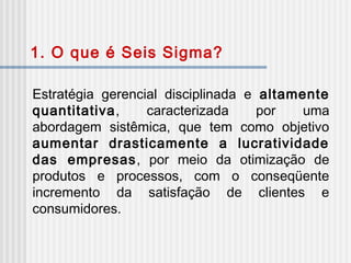 Estratégia gerencial disciplinada e altamente
quantitativa, caracterizada por uma
abordagem sistêmica, que tem como objetivo
aumentar drasticamente a lucratividade
das empresas, por meio da otimização de
produtos e processos, com o conseqüente
incremento da satisfação de clientes e
consumidores.
1. O que é Seis Sigma?
 