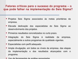 Fatores críticos para o sucesso do programa – o
que pode falhar na implementação do Seis Sigma?
 Projetos Seis Sigma associados às metas prioritárias da
empresa.
 Elevada dedicação dos especialistas do Seis Sigma ao
desenvolvimento dos projetos.
 Primeiros resultados concretizados no curto prazo.
 Integração do Seis Sigma à realidade da empresa,
especialmente a outros programas de qualidade vigentes.
 Especialistas com perfil adequado.
 Ampla divulgação, em todos os níveis da empresa, das etapas
da implementação e dos resultados alcançados com o
programa.

 