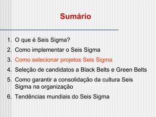 1. O que é Seis Sigma?
2. Como implementar o Seis Sigma
3. Como selecionar projetos Seis Sigma
4. Seleção de candidatos a Black Belts e Green Belts
5. Como garantir a consolidação da cultura Seis
Sigma na organização
6. Tendências mundiais do Seis Sigma
Sumário
 
