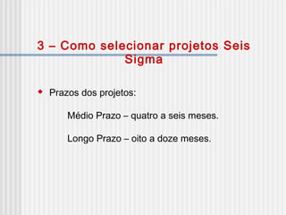 3 – Como selecionar projetos Seis
Sigma
 Prazos dos projetos:
Médio Prazo – quatro a seis meses.
Longo Prazo – oito a doze meses.
 