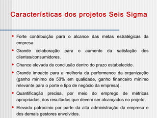 Características dos projetos Seis Sigma
 Forte contribuição para o alcance das metas estratégicas da
empresa.
 Grande colaboração para o aumento da satisfação dos
clientes/consumidores.
 Chance elevada de conclusão dentro do prazo estabelecido.
 Grande impacto para a melhoria da performance da organização
(ganho mínimo de 50% em qualidade, ganho financeiro mínimo
relevante para o porte e tipo de negócio da empresa).
 Quantificação precisa, por meio do emprego de métricas
apropriadas, dos resultados que devem ser alcançados no projeto.
 Elevado patrocínio por parte da alta administração da empresa e
dos demais gestores envolvidos.
 