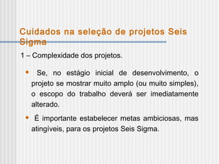 1 – Complexidade dos projetos.
 Se, no estágio inicial de desenvolvimento, o
projeto se mostrar muito amplo (ou muito simples),
o escopo do trabalho deverá ser imediatamente
alterado.
 É importante estabelecer metas ambiciosas, mas
atingíveis, para os projetos Seis Sigma.
Cuidados na seleção de projetos Seis
Sigma
 