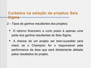 2 – Tipos de ganhos resultantes dos projetos.
 O retorno financeiro a curto prazo é apenas uma
parte dos ganhos resultantes do Seis Sigma.
 A chance de um projeto ser bem-sucedido será
maior se o Champion for o responsável pela
performance da área que será diretamente afetada
pelos resultados do projeto.
Cuidados na seleção de projetos Seis
Sigma
 