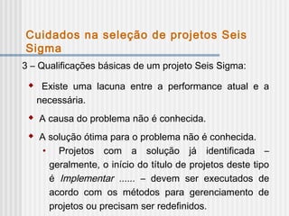 3 – Qualificações básicas de um projeto Seis Sigma:
 Existe uma lacuna entre a performance atual e a
necessária.
 A causa do problema não é conhecida.
 A solução ótima para o problema não é conhecida.
• Projetos com a solução já identificada –
geralmente, o início do título de projetos deste tipo
é Implementar ...... – devem ser executados de
acordo com os métodos para gerenciamento de
projetos ou precisam ser redefinidos.
Cuidados na seleção de projetos Seis
Sigma
 