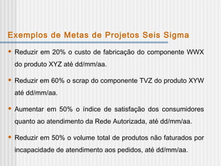 Exemplos de Metas de Projetos Seis Sigma
 Reduzir em 20% o custo de fabricação do componente WWX
do produto XYZ até dd/mm/aa.
 Reduzir em 60% o scrap do componente TVZ do produto XYW
até dd/mm/aa.
 Aumentar em 50% o índice de satisfação dos consumidores
quanto ao atendimento da Rede Autorizada, até dd/mm/aa.
 Reduzir em 50% o volume total de produtos não faturados por
incapacidade de atendimento aos pedidos, até dd/mm/aa.
 