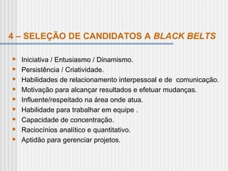 4 – SELEÇÃO DE CANDIDATOS A BLACK BELTS
 Iniciativa / Entusiasmo / Dinamismo.
 Persistência / Criatividade.
 Habilidades de relacionamento interpessoal e de comunicação.
 Motivação para alcançar resultados e efetuar mudanças.
 Influente/respeitado na área onde atua.
 Habilidade para trabalhar em equipe .
 Capacidade de concentração.
 Raciocínios analítico e quantitativo.
 Aptidão para gerenciar projetos.
 