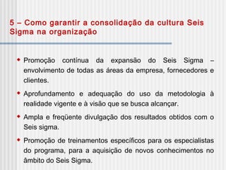 5 – Como garantir a consolidação da cultura Seis
Sigma na organização
 Promoção contínua da expansão do Seis Sigma –
envolvimento de todas as áreas da empresa, fornecedores e
clientes.
 Aprofundamento e adequação do uso da metodologia à
realidade vigente e à visão que se busca alcançar.
 Ampla e freqüente divulgação dos resultados obtidos com o
Seis sigma.
 Promoção de treinamentos específicos para os especialistas
do programa, para a aquisição de novos conhecimentos no
âmbito do Seis Sigma.
 