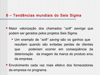 Maior valorização dos chamados “soft” savings que
podem ser gerados pelos projetos Seis Sigma.
 Um exemplo de “soft” saving são os ganhos que
resultam quando são evitadas perdas de clientes
que poderiam ocorrer em conseqüência da
deterioração da imagem da marca do produto e/ou
da empresa.
 Envolvimento cada vez mais efetivo dos fornecedores
da empresa no programa.
6 – Tendências mundiais do Seis Sigma
 