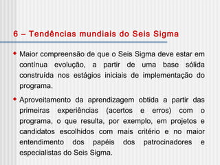  Maior compreensão de que o Seis Sigma deve estar em
contínua evolução, a partir de uma base sólida
construída nos estágios iniciais de implementação do
programa.
 Aproveitamento da aprendizagem obtida a partir das
primeiras experiências (acertos e erros) com o
programa, o que resulta, por exemplo, em projetos e
candidatos escolhidos com mais critério e no maior
entendimento dos papéis dos patrocinadores e
especialistas do Seis Sigma.
6 – Tendências mundiais do Seis Sigma
 