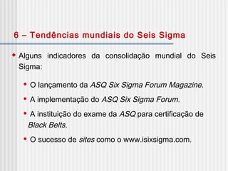  Alguns indicadores da consolidação mundial do Seis
Sigma:
 O lançamento da ASQ Six Sigma Forum Magazine.
 A implementação do ASQ Six Sigma Forum.
 A instituição do exame da ASQ para certificação de
Black Belts.
 O sucesso de sites como o www.isixsigma.com.
6 – Tendências mundiais do Seis Sigma
 