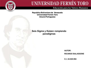 AUTOR:
RICARDO BALASSONE
C.I. 24.020.994
Republica Bolivariana de Venezuela
Universidad Fermín Toro
Araure-Portuguesa
Seis Sigma y Kaizen rompiendo
paradígmas
 