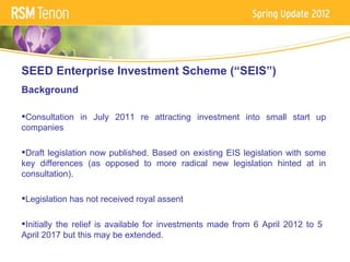 SEED Enterprise Investment Scheme (“SEIS”)
Background

Consultation in July 2011 re attracting investment into small start up
companies

Draft legislation now published. Based on existing EIS legislation with some
key differences (as opposed to more radical new legislation hinted at in
consultation).

Legislation has not received royal assent

Initially the relief is available for investments made from 6 April 2012 to 5
April 2017 but this may be extended.
 