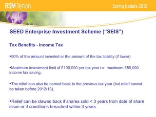 SEED Enterprise Investment Scheme (“SEIS”)

Tax Benefits - Income Tax

50% of the amount invested or the amount of the tax liability (if lower)

Maximum investment limit of £100,000 per tax year i.e. maximum £50,000
income tax saving.

The relief can also be carried back to the previous tax year (but relief cannot
be taken before 2012/13).


Relief can be clawed back if shares sold < 3 years from date of share
issue or if conditions breached within 3 years
 