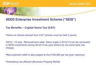SEED Enterprise Investment Scheme (“SEIS”)

Tax Benefits – Capital Gains Tax (CGT)

Gains on shares exempt from CGT (shares must be held 3 years)

2012 / 13 only : Reinvestment relief. Gains made in 2012/13 can be reinvested
in SEIS investments during 2012/13 tax year (Gains do not come back into
charge)

Reinvestment relief is also subject to the £100,000 per tax year maximum.

Inheritance tax efficient (Business Property Relief)
 