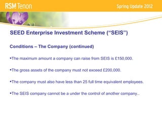 SEED Enterprise Investment Scheme (“SEIS”)

Conditions – The Company (continued)

The maximum amount a company can raise from SEIS is £150,000.

The gross assets of the company must not exceed £200,000.

The company must also have less than 25 full time equivalent employees.

The SEIS company cannot be a under the control of another company..
 