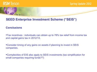 SEED Enterprise Investment Scheme (“SEIS”)

Conclusions

Tax incentives : individuals can obtain up to 78% tax relief from income tax
and capital gains tax in 2012/13.

Consider timing of any gains on assets if planning to invest in SEIS
companies.

Complexities of EIS also apply to SEIS investments (tax simplification for
small companies requiring funds??)
 