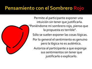 Permite al participante exponer una 
intuición sin tener que justificarla. 
"Poniéndome mi sombrero rojo, pienso que 
la propuesta es terrible". 
Sólo se suelen exponer las cosas lógicas. 
Por lo general el sentimiento es genuino 
pero la lógica no es auténtica. 
Autoriza al participante a que exponga 
sus sentimientos sin tener que 
justificarlo o explicarlo. 
 