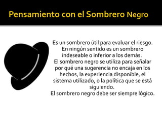 Es un sombrero útil para evaluar el riesgo. 
En ningún sentido es un sombrero 
indeseable o inferior a los demás. 
El sombrero negro se utiliza para señalar 
por qué una sugerencia no encaja en los 
hechos, la experiencia disponible, el 
sistema utilizado, o la política que se está 
siguiendo. 
El sombrero negro debe ser siempre lógico. 
 
