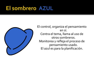 El control, organiza el pensamiento 
en sí. 
Centra el tema, llama al uso de 
otros sombreros. 
Monitorea y refleja el proceso de 
pensamiento usado. 
El azul es para la planificación. 
 