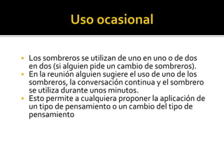  Los sombreros se utilizan de uno en uno o de dos 
en dos (si alguien pide un cambio de sombreros). 
 En la reunión alguien sugiere el uso de uno de los 
sombreros, la conversación continua y el sombrero 
se utiliza durante unos minutos. 
 Esto permite a cualquiera proponer la aplicación de 
un tipo de pensamiento o un cambio del tipo de 
pensamiento 
 