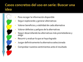  Para recoger la información disponible 
 Seguir explorando y generar alternativas 
 Valorar beneficios y viabilidad de cada alternativa 
 Valorar defectos y peligros de la alternativas 
 Seguir desarrollando las alternativas más prometedoras y 
elegir 
 Resumir y evaluar lo que se haya logrado 
 Juzgar definitivamente la alternativa seleccionada 
 Comprobar nuestros sentimientos ante el resultado 
 