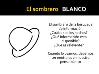 El sombrero de la búsqueda 
de información 
¿Cuáles son los hechos? 
¿Qué información esta 
disponible? 
¿Que es relevante? 
Cuando lo usamos, debemos 
ser neutrales en nuestro 
pensamiento 
 