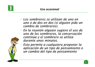Uso ocasional
• Los sombreros se utilizan de uno en
uno o de dos en dos (si alguien pide un
cambio de sombreros).
• En la reunión alguien sugiere el uso de
uno de los sombreros, la conversación
continúa y el sombrero se utiliza
durante unos minutos.
• Esto permite a cualquiera proponer la
aplicación de un tipo de pensamiento o
un cambio del tipo de pensamiento
22
 