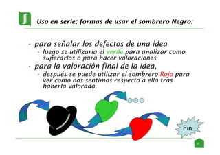 Uso en serie; formas de usar el sombrero Negro:
• para señalar los defectos de una idea
• luego se utilizaría el verde para analizar como
superarlos o para hacer valoraciones
• para la valoración final de la idea,
• después se puede utilizar el sombrero Rojo para
ver como nos sentimos respecto a ella tras
haberla valorado.
Fin
26
 