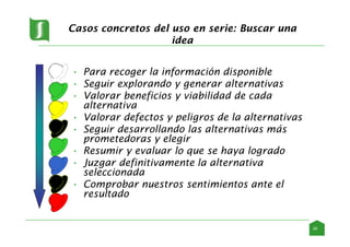 Casos concretos del uso en serie: Buscar una
idea
• Para recoger la información disponible
• Seguir explorando y generar alternativas
• Valorar beneficios y viabilidad de cada
alternativa
• Valorar defectos y peligros de la alternativas
• Seguir desarrollando las alternativas más
prometedoras y elegir
• Resumir y evaluar lo que se haya logrado
• Juzgar definitivamente la alternativa
seleccionada
• Comprobar nuestros sentimientos ante el
resultado
29
 