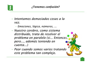 ¿Tenemos confusión?
• Intentamos demasiadas cosas a la
vez.
• Emociones, lógica, números, ...
• Nuestro cerebro, como sistema
distribuido, trata de resolver el
problema en paralelo (si... Entonces,
pero..., además teniendo en
cuenta...)
• Peor cuando somos varios tratando
este problema tan complejo.
4
 