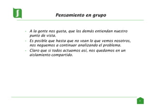 Pensamiento en grupo
• A la gente nos gusta, que los demás entiendan nuestro
punto de vista.
• Es posible que hasta que no vean lo que vemos nosotros,
nos neguemos a continuar analizando el problema.
• Claro que si todos actuamos así, nos quedamos en un
aislamiento compartido.
6
 