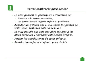 varios sombreros para pensar
• La idea general es generar un estereotipo de:
• Nuestros subsistemas cerebrales,
• Las formas en que la gente enfoca los problemas.
• Acordar un sistema por el que todos los puntos de
vista serán tratados antes o después.
• Es muy posible que esto nos abra los ojos a los
otros enfoques y sintamos estos como propios.
• Anotar las conclusiones de cada enfoque.
• Acordar un enfoque conjunto para decidir.
7
 