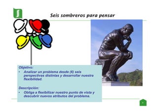 Seis sombreros para pensar
Objetivo:
• Analizar un problema desde (6) seis
perspectivas distintas y desarrollar nuestra
flexibilidad.
Descripción:
• Obliga a flexibilizar nuestro punto de vista y
descubrir nuevos atributos del problema.
9
 