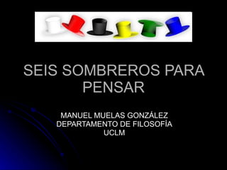 SEIS SOMBREROS PARA PENSAR MANUEL MUELAS GONZÁLEZ DEPARTAMENTO DE FILOSOFÍA UCLM 