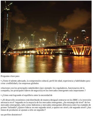Preguntas	clave	para
•	¿Tiene	el	talento	adecuado,	la	comprensión	cultural,	perfil	de	edad,	experiencia	y	habilidades	para
crear	credibilidad	y	las	empresas	globales
relaciones	con	los	principales	stakeholders	(por	ejemplo:	los	reguladores,	funcionarios	de	la
compañía,	los	principales	líderes	de	negocios)	en	los	mercados	emergentes	más	importantes	?
•	¿Cómo	está	logrando	el	equilibrio	entre	la	necesidad	de
•	¿El	desarrollo	económico	está	distribuido	de	manera	desigual	centrarse	en	los	BRIC	y	la	inversión
necesaria	en	el	“segundo	en	la	mayoría	de	los	mercados	emergentes.	¿Su	estrategia	de	nivel”	de	los
mercados	emergentes,	tales	como	Indonesia	y	mercados	emergentes	diferencia	entre	las	ciudades	de
primer	Tailandia?	¿Quiere	liderar	en	este	segundo	nivel,	o	quiere	ser	nivel	y	de	segundo	nivel?	¿Sus
líneas	de	productos	se	ajustan	a	sólo	un	seguidor?
sus	perfiles	distintivos?
 