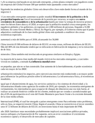 •	¿Si	su	empresa	está	basada	en	un	mercado	emergente,	¿cómo	planea	competir	con	jugadores	como
las	empresas	del	Global	Fortune	500	que	también	están	apuntando	a	estos	mercados?
Siguiendo	las	tendencias	globales:	Cómo	seis	desarrollos	clave	están	dando	forma	al	mundo	de	los
negocios	5
1	Los	mercados	emergentes	aumentan	su	poder	mundial	El	incremento	de	la	población	y	de	la
prosperidad	impulsa	un	Con	el	incremento	de	la	presión	por	recursos,	se	espera	una	nuevo
crecimiento	de	consumidores	y	de	la	urbanización	batalla	por	tener	la	ventaja	de	moverse	primero
entre	los	héroes	Entre	ahora	y	el	2050,	se	espera	que	la	población	mundial	crezca	emergentes,	los
jugadores	globales	y	los	gobiernos,	en	regiones	en	2,300	millones	de	personas,	llegando	a	9,100
millones.	Se	como	Oriente	Medio	y	África.	En	Nigeria,	por	ejemplo,	el	Gobierno	estima	que	el	poder
adquisitivo	combinado	de	la	clase	media	global	chino	está	ayudando	a	establecer	dos	zonas
económicas	especiales.
aumentará	a	más	del	doble	para	el	2030,	alcanzando	los	56,000
China	invertirá	$	500	millones	de	dolares	de	EE.UU.	en	estas	zonas,	millones	de	dólares	de	EE.UU.
Más	del	80%	de	esta	demanda	vendrá	que	se	enfocarán	en	fabricación	de	máquinas	y	en	la	extracción
de	de	Asia.
minerales.	China	también	está	involucrada	en	programas	similares	en	Etiopía	y	Egipto.
La	mayoría	de	la	nueva	clase	media	del	mundo	vivirá	en	los	mercados	emergentes,	y	casi	todos
vivirán	en	ciudades,	a	menudo	La	influencia	mundial	crece
en	pequeñas,	que	aún	no	se	han	construido.	Este	aumento	de	la	Inevitablemente,	el	poder	económico
cada	vez	mayor	de	los	BRIC
urbanización	estimulará	los	negocios,	pero	ejercerá	una	enorme	está	conduciendo	a	un	mayor	poder
para	influenciar	las	políticas	presión	sobre	la	infraestructura.	La	infraestructura	física,	al	económicas
mundiales.
igual	que	el	abastecimiento	de	agua,	los	servicios	sanitarios	y	los	sistemas	de	electricidad;	y	la
infraestructura	blanda	como	agencias	En	octubre	de	2010,	por	ejemplo,	las	economías	emergentes	de
reclutamiento,	los	intermediarios	para	ocuparse	de	cheques	de	obtuvieron	una	voz	más	fuerte,	al
realizar	un	acuerdo	histórico	crédito	de	los	clientes,	tendrán	que	ser	creadas	o	acondicionadas	que
dio	el	6%	de	participación	en	el	voto	del	Fondo	Monetario	para	hacer	frente	a	la	creciente	demanda
de	la	clase	media	urbana.
Internacional	(FMI),	el	cual	fue	otorgado	a	países	emergentes	como	Para	enfrentar	estos	problemas,
sólo	en	Asia,	se	requerirá	invertir	China.	Según	el	acuerdo,	China	se	convertirá	en	el	tercer	miembro
unos	$	7,5	billones	de	dólares	de	EE.UU.	en	inversiones	hasta	el	más	importante	del	FMI.
año	2020.	Satisfacer	estas	necesidades	probablemente	implicará	asociaciones	público-privadas,
nuevos	enfoques	a	la	financiación	de	Por	supuesto,	sería	un	error	considerar	el	crecimiento
económico	capital	y	el	desarrollo	de	mercados	de	capitales.
 