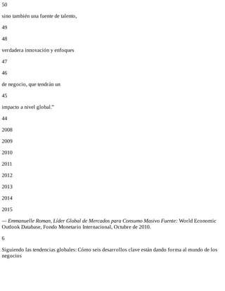 50
sino	también	una	fuente	de	talento,
49
48
verdadera	innovación	y	enfoques
47
46
de	negocio,	que	tendrán	un
45
impacto	a	nivel	global.”
44
2008
2009
2010
2011
2012
2013
2014
2015
—	Emmanuelle	Roman,	Líder	Global	de	Mercados	para	Consumo	Masivo	Fuente:	World	Economic
Outlook	Database,	Fondo	Monetario	Internacional,	Octubre	de	2010.
6
Siguiendo	las	tendencias	globales:	Cómo	seis	desarrollos	clave	están	dando	forma	al	mundo	de	los
negocios
 