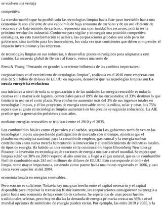 se	vuelven	una	ventaja
competitiva
La	transformación	que	ha	posibilitado	las	tecnologías	limpias	hacia	Este	paso	inevitable	hacia	una
economía	de	uso	eficiente	de	una	economía	de	bajo	consumo	de	carbono	y	de	un	uso	eficiente	de
recursos	y	de	baja	emisión	de	carbono,	representa	una	oportunidad	los	recursos,	podría	ser	la
próxima	revolución	industrial.	Conforme	para	vigilar	y	conseguir	una	posición	competitiva
estratégica,	no	esta	transformación	se	acelera,	las	corporaciones	globales	son	sólo	para	los
gobiernos,	sino	también	para	los	innovadores,	los	cada	vez	más	conscientes	que	deben	comprender	el
impacto	inversionistas	y	las	empresas.
de	tecnologías	limpias	en	sus	industrias,	y	desarrollar	planes	estratégicos	para	adaptarse	a	este
cambio.	La	encuesta	global	de	De	cara	al	futuro,	vemos	una	serie	de
Ernst	&	Young	“Pensando	en	grande:	la	creciente	influencia	de	las	cambios	importantes:
corporaciones	en	el	crecimiento	de	tecnologías	limpias”,	realizada	en	el	2010	entre	empresas	con
más	de	$	1	billón	de	dolares	de	EE.UU.	en	ingresos,	demostró	que	las	tecnologías	limpias	son	La
mezcla	energética	evoluciona
una	iniciativa	a	nivel	de	toda	su	organización	o	de	las	unidades	La	energía	renovable	es	todavía
costosa	en	la	mayoría	de	lugares,	comerciales	para	el	89%	de	los	encuestados;	el	33%	destinan	lo	que
limitará	su	uso	en	el	corto	plazo.	Pero	conforme	aumentan	más	del	3%	de	sus	ingresos	totales	en
tecnologías	limpias,	y	el	los	proyectos	de	energía	renovable	como	la	eólica,	solar	y	otras,	los	75%
espera	que	el	gasto	en	tecnologías	limpias	aumentará	en	los	precios	se	seguirán	reduciendo.	La	AIE
predice	que	la	generación	próximos	cinco	años.
mediante	energías	renovables	se	triplicará	entre	el	2010	y	el	2035.
Los	combustibles	fósiles	como	el	petróleo	y	el	carbón,	seguirán	Los	gobiernos	también	ven	en	las
tecnologías	limpias	una	perdiendo	participación	de	mercado	con	el	tiempo,	mientras	que	el
plataforma	estratégica	nacional	para	la	creación	de	empleos,	gas	natural	y	la	energía	nuclear
contribuirán	a	una	nueva	mezcla	fomentando	la	innovación	y	el	establecimiento	de	industrias	locales.
de	tipos	de	energía.	Ha	habido	un	incremento	en	la	construcción	Según	Bloomberg	New	Energy
Finance,	la	inversión	en	tecnologías	de	reactores	de	energía	nuclear	a	nivel	mundial.	Se	espera	que
limpias	subió	un	30%	en	2010	respecto	al	año	anterior,	y	llegó	a	el	gas	natural,	que	es	un	combustible
fósil	de	combustión	más	243	mil	millones	de	dólares	de	EE.UU.	Esto	corresponde	al	doble	del
limpia,	tome	mayor	importancia,	sirviendo	como	puente	hacia	una	monto	registrado	en	2006,	y	casi
cinco	veces	superior	al	del	2004.
economía	basada	en	energías	renovables.
Pero	esto	no	es	suficiente.	Todavía	hay	una	gran	brecha	entre	el	capital	necesario	y	el	capital
disponible	para	impulsar	la	transición	Históricamente,	las	corporaciones	consiguieron	su	energía	a
partir	hacia	una	economía	de	baja	emisión	de	carbono.	Se	espera	que	de	unas	pocas	fuentes
tradicionales	selectas,	pero	hoy	en	día	las	la	demanda	de	energía	primaria	crezca	un	36%	a	nivel
mundial	opciones	de	suministro	de	energía	pueden	variar.	Por	ejemplo,	las	entre	2019	y	2035,	y	la
 